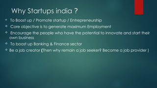 Why Startups india ?
 To Boost up / Promote startup / Entrepreneurship
 Core objective is to generate maximum Employment
 Encourage the people who have the potential to innovate and start their
own business
 To boost up Banking & Finance sector
 Be a job creator (Then why remain a job seeker? Become a job provider )
 