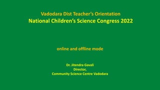 Vadodara Dist Teacher’s Orientation
National Children’s Science Congress 2022
online and offline mode
Dr. Jitendra Gavali
Director,
Community Science Centre Vadodara
 