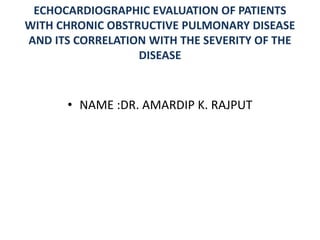 ECHOCARDIOGRAPHIC EVALUATION OF PATIENTS
WITH CHRONIC OBSTRUCTIVE PULMONARY DISEASE
AND ITS CORRELATION WITH THE SEVERITY OF THE
DISEASE
• NAME :DR. AMARDIP K. RAJPUT
 