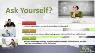 Ask Yourself?
• What if you could learn a new profession and earn while doing it?
1
• What if your income stopped today; how long can you live in the lifestyle you are living now?
2
• What if you could get connected to an education platform where you could work at your own
pace, yet mentored by the BEST in the industry?
3
 