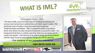 Christopher Terry – CEO
“The idea of IML came from 14+ years of retailing my educational
services and mentorship in partnership with other expert traders. This
produced some of today’s most successful and recognized
Traders/Analysts worldwide. "IML is a powerful system of products
which now allows virtually everyone to become a successful trader. I am
living proof that there is a better way than what you are doing now to
create real wealth! I feel blessed to be able to bring you these products
and the opportunity to meaningfully change your life for good by
The merging of two powerful industries.
 