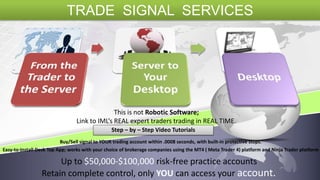 This is not Robotic Software;
Link to IML’s REAL expert traders trading in REAL TIME.
Step – by – Step Video Tutorials
Buy/Sell signal to YOUR trading account within .0008 seconds, with built-in protective stops.
Easy-to-Install Desk Top App; works with your choice of brokerage companies using the MT4 ( Meta Trader 4) platform and Ninja Trader platform
Retain complete control, only YOU can access your account.
Up to $50,000-$100,000 risk-free practice accounts
TRADE SIGNAL SERVICES
 