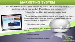 MARKETING SYSTEM
 Choose from over 10 pre-built (optimized) squeeze pages.
 These pages are designed by top notch graphic designers and written
by expert copywriters. You have the ability to choose which squeeze
page to reach your target audience.
 Video introductions to IML.
 12 Free banners to place on websites and use for your marketing
efforts.
 Printable material
 Video explanation of IML products
You will receive access to our Marketing Suite. Our Marketing Suite is
designed to help you market iMarketsLive and includes:
 