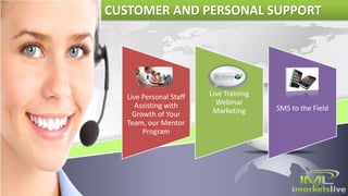 Live Personal Staff
Assisting with
Growth of Your
Team, our Mentor
Program
Live Training
Webinar
Marketing SMS to the Field
CUSTOMER AND PERSONAL SUPPORT
 