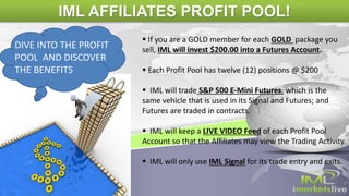  If you are a GOLD member for each GOLD package you
sell, IML will invest $200.00 into a Futures Account.
 Each Profit Pool has twelve (12) positions @ $200
 IML will trade S&P 500 E-Mini Futures, which is the
same vehicle that is used in its Signal and Futures; and
Futures are traded in contracts.
 IML will keep a LIVE VIDEO Feed of each Profit Pool
Account so that the Affiliates may view the Trading Activity.
 IML will only use IML Signal for its trade entry and exits.
DIVE INTO THE PROFIT
POOL AND DISCOVER
THE BENEFITS
IML AFFILIATES PROFIT POOL!
 