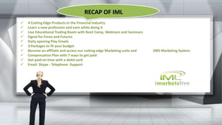  4 Cutting Edge Products in the Financial Industry
 Learn a new profession and earn while doing it
 Live Educational Trading Room with Boot Camp, Webinars and Seminars
 Signal for Forex and Futures
 Daily opening Play Emails
 3 Packages to fit your budget
 Become an affiliate and access our cutting edge Marketing suite and SMS Marketing System.
 Compensation Plan with 7 ways to get paid
 Get paid on time with a debit card
 Email- Skype - Telephone -Support
RECAP OF IML
 