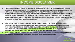• ” WE HAVE MADE EVERY EFFORT TO ACCURATELY REPRESENT THIS WEBSITE, AND SERVICES. WE PROVIDE
ABSOLUTELY NO GUARANTEE THAT YOU WILL EARN ANY MONEY OR ACHIEVE A FINANCIAL GOAL USING THE
METHODS INFORMATION AND SUGGESTIONS IN THE CONTENT PROVIDED. ANY EXAMPLES OR
DEMONSTRATIONS PROVIDED ARE IN NO WAY A GUARANTEE OR PROMISE THAT AN INDIVIDUAL WILL MAKE
FINANCIAL GAINS OF ANY KIND. THE POTENTIAL FOR EARNINGS IS TOTALLY DEPENDENT ON THE PERSON
USING OUR WEBSITE, SERVICES, METHODS AND IDEAS. THIS WEBSITE DOES NOT PROVIDE OR RECOMMEND
A “GET RICH SCHEME” OR A “MAKE MONEY SCHEME”.
• YOUR ACTUAL LEVEL OF SUCCESS DEPENDS ON THE TIME YOU DEVOTE TO THE METHODS AND IDEAS
PROVIDED, YOUR OWN FINANCIAL RESOURCES, YOUR VARIOUS EXPERIENCES, SKILLS, KNOW HOW AND
YOUR OWN KNOWLEDGE. ALL THESE FACTORS VARY FROM ONE INDIVIDUAL TO ANOTHER. WE CANNOT
GUARANTEE THE RESULTS YOU OBTAIN OR YOUR SUCCESS OR YOUR INCOME LEVEL OR ANY OTHER
OUTCOME YOU DESIRE. WE DO NOT TAKE ANY RESPONSIBILITY FOR YOUR ACTIONS.”
* Every Member, Potential Member, Free Trial Member, Interested Customer, or Subscriber of any sort, must
fully read this legal disclaimer, understand, and agree, to the legal terms stipulated.
INCOME DISCLAIMER
 