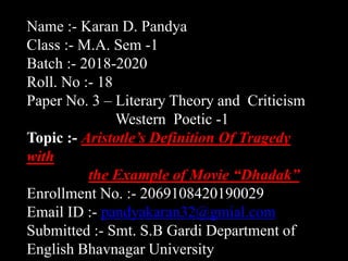 Name :- Karan D. Pandya
Class :- M.A. Sem -1
Batch :- 2018-2020
Roll. No :- 18
Paper No. 3 – Literary Theory and Criticism
Western Poetic -1
Topic :- Aristotle’s Definition Of Tragedy
with
the Example of Movie “Dhadak”
Enrollment No. :- 2069108420190029
Email ID :- pandyakaran32@gmial.com
Submitted :- Smt. S.B Gardi Department of
English Bhavnagar University
 