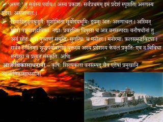 ‘अरुण:’ तु सुययस्य पयाययः। अस्य प्रकाशः सियप्रथमम् ममं प्रेेशं स्पशशवत। अरुणस्य
प्रेेशः अरुणाचलः।
 विमावितुि्गश्रशि्गगः सुशोवभता सूयोेयभूवमः मयम्। अतः अरुणाचलः। अवस्मन्
प्रेेशे पञ्चाशेवधकाः नद्ाः प्रििवतत। विपुला च अत्र िनसम्पेा। िनौषधीनां तु
अयं स्रोतः एि। पुष्पाणां समशवधः सुगवतधः च मनोिरः। मनोरमाः फ़लसमशधविटपाः।
सियत्र िरीवतमा। शुधपयायिरणेन युक्तस्य अस्य प्रेेशस्य के िलं प्रकशवतः एि न विविधा
मनोिरा च प्रत्युत संस्कशवतः अवप।
आजीविकासाधनानी – कशवषः वशल्पकला िनसम्पे् चगि एतेषां प्रमुखावन
आजीविकासाधनावन।
 