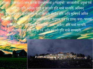 प्रमुखाः उत्सिाः – अत्र अनेके प्रमुखोत्सिाः। ‘िाि्चो’ जनजातीनां प्रमुखं पिय
‘ओररया’ मवत अवस्त। एतत् तु फ़रिरी मवत मासे मातयते। अवस्मन्
कशवषभूवमपूजनं सेतुवनमायणं कायं वियते। मोपीन मवत अवप कशवषपिय अवस्त
ेेिानावम्प ेेिः मोपीन मवत कथ्यते। ‘िोली’ सदृशम् एि प्र्ि मेम्। जनाः परस्परं
मुखे कपोले च शावलचूणं वलम्पवतत। मेम् ‘अप्रगल’ मवत मासे मातयते।
‘ओणलोसर मवत प्रमुखं पिय अवप फ़रिरी मवत मासे सम्पद्ते।
 