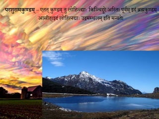 परशुरािकु ण्डि् – एतत् कुण्डम् तु लोविततद्ाः वकवञ्चद्दूरे अवस्त। पूियम् में ब्रह्मकुण्डम्
आसीत्।में लोवित्नद्ाः उद्गमस्थलम् मवत मतयते।
 