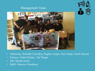 Management Team
• Marketing- Rishabh Chowdhry, Raghav Gupta, Neer Singh, Vansh Sharma
• Finance- Nehul Patidar , Sid Thapar
• HR- Mohak Kohli
• R&D- Shaurya Chaudhary
 