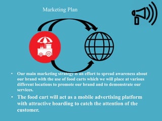 • Our main marketing strategy is an effort to spread awareness about
our brand with the use of food carts which we will place at various
different locations to promote our brand and to demonstrate our
services.
• The food cart will act as a mobile advertising platform
with attractive hoarding to catch the attention of the
customer.
Marketing Plan
 