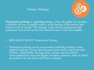 Finance Strategy
Penetration pricing is a pricing strategy where the price of a product
is initially set low to rapidly reach a wide fraction of the market and
initiate word of mouth. The strategy works on the expectation that
customers will switch to the new brand because of the lower price.
• BREAKING DOWN 'Penetration Pricing'
• Penetration pricing can be a successful marketing strategy when
applied correctly. It can often increase both market share and sales
volume. Additionally, the high sales volume can also lead to
lower production costs and higher inventory turnover, both of which
are positive for any firm with fixed overhead.
 
