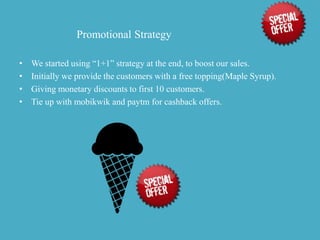 Promotional Strategy
• We started using “1+1” strategy at the end, to boost our sales.
• Initially we provide the customers with a free topping(Maple Syrup).
• Giving monetary discounts to first 10 customers.
• Tie up with mobikwik and paytm for cashback offers.
 