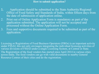 How to submit application?
1. Application should be submitted to the State Authority/Regional
Office of Food Safety and Standards of India, within fifteen days from
the date of submission of application online.
2. Print out of Online Application Form is mandatory as part of the
application submitted. The application will not be accepted and
processed without the Online Application Form.
3. Fees and supportive documents required to be submitted as part of the
application.
Licensing or Registration of Food Business Operators (FBOs) is an important activity
under FSSAI; this not only envisages integrating the individual licensing activities of
various divisions of FSSAI under a single Licensing System, at Central or State.
The Registration of the food vendors has started since April 2014 in various cities
across India. The food vendors can go with valid documents to nearby General
Resource Centres of their cities and do the registration.
 