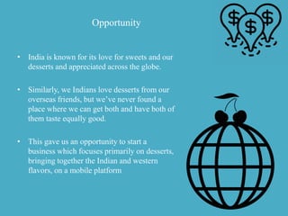 Opportunity
• India is known for its love for sweets and our
desserts and appreciated across the globe.
• Similarly, we Indians love desserts from our
overseas friends, but we’ve never found a
place where we can get both and have both of
them taste equally good.
• This gave us an opportunity to start a
business which focuses primarily on desserts,
bringing together the Indian and western
flavors, on a mobile platform
 