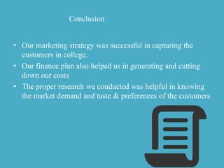 Conclusion
• Our marketing strategy was successful in capturing the
customers in college.
• Our finance plan also helped us in generating and cutting
down our costs
• The proper research we conducted was helpful in knowing
the market demand and taste & preferences of the customers
 