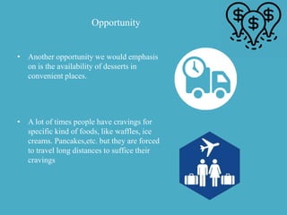 Opportunity
• Another opportunity we would emphasis
on is the availability of desserts in
convenient places.
• A lot of times people have cravings for
specific kind of foods, like waffles, ice
creams. Pancakes,etc. but they are forced
to travel long distances to suffice their
cravings
 