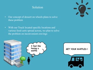 Solution
• Our concept of dessert on wheels plans to solve
these problem
• With our Truck located specific locations and
various food carts spread across, we plan to solve
the problem on inconvenient cravings
I feel like
having a
waffle
GET YOUR WAFFLES !
 