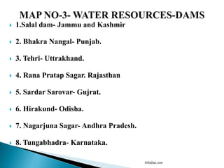  1.Salal dam- Jammu and Kashmir
 2. Bhakra Nangal- Punjab.
 3. Tehri- Uttrakhand.
 4. Rana Pratap Sagar. Rajasthan
 5. Sardar Sarovar- Gujrat.
 6. Hirakund- Odisha.
 7. Nagarjuna Sagar- Andhra Pradesh.
 8. Tungabhadra- Karnataka.
InfoDas.site
 