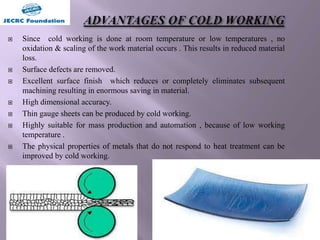  Since cold working is done at room temperature or low temperatures , no
oxidation & scaling of the work material occurs . This results in reduced material
loss.
 Surface defects are removed.
 Excellent surface finish which reduces or completely eliminates subsequent
machining resulting in enormous saving in material.
 High dimensional accuracy.
 Thin gauge sheets can be produced by cold working.
 Highly suitable for mass production and automation , because of low working
temperature .
 The physical properties of metals that do not respond to heat treatment can be
improved by cold working.
 