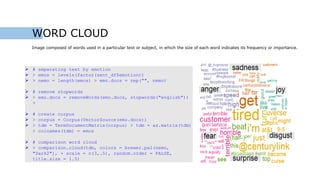 WORD CLOUD
Image composed of words used in a particular text or subject, in which the size of each word indicates its frequency or importance.
 # separating text by emotion
 > emos = levels(factor(sent_df$emotion))
 > nemo = length(emos) > emo.docs = rep("", nemo)
 # remove stopwords
 > emo.docs = removeWords(emo.docs, stopwords("english"))
>
 # create corpus
 > corpus = Corpus(VectorSource(emo.docs))
 > tdm = TermDocumentMatrix(corpus) > tdm = as.matrix(tdm)
> colnames(tdm) = emos
 # comparison word cloud
 > comparison.cloud(tdm, colors = brewer.pal(nemo,
"Dark2"), + scale = c(3,.5), random.order = FALSE,
title.size = 1.5)
 