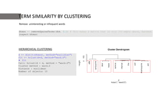 TERM SIMILARITY BY CLUSTERING
dtmss <- removeSparseTerms(dtm, 0.1) # This makes a matrix that is only 10% empty space, maximum.
inspect(dtmss)
d <- dist(t(dtmss), method="euclidian")
fit <- hclust(d=d, method="ward.D")
 fit
Call: hclust(d = d, method = "ward.D")
Cluster method : ward.D
Distance : euclidean
Number of objects: 10
HIERARCHICAL CLUSTERING
Remove uninteresting or infrequent words
 