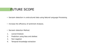 FUTURE SCOPE
• Sarcasm detection in unstructured data using Natural Language Processing.
• Increase the efficiency of sentiment Analysis.
• Sarcasm detection Method:
1. Lexical Analysis
2. Prediction using likes and dislikes
3. Fact negation
4. Temporal Knowledge extraction
 