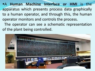 A Human Machine Interface or HMI is the
apparatus which presents process data graphically
to a human operator, and through this, the human
operator monitors and controls the process.
The operator can see a schematic representation
of the plant being controlled.

 