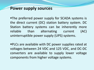 Power supply sources
The preferred power supply for SCADA systems is
the direct current (DC) station battery system. DC
Station battery systems can be inherently more
reliable
than
alternating
current
(AC)
uninterruptible power supply (UPS) systems.
PLCs are available with DC power supplies rated at
voltages between 24 VDC and 125 VDC, and DC-DC
converters are available to supply lower voltage
components from higher voltage systems.

 