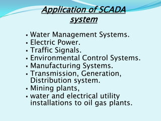 Application of SCADA
system










Water Management Systems.
Electric Power.
Traffic Signals.
Environmental Control Systems.
Manufacturing Systems.
Transmission, Generation,
Distribution system.
Mining plants,
water and electrical utility
installations to oil gas plants.

 