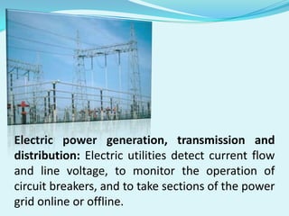 Electric power generation, transmission and
distribution: Electric utilities detect current flow
and line voltage, to monitor the operation of
circuit breakers, and to take sections of the power
grid online or offline.

 