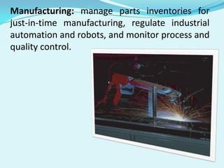 Manufacturing: manage parts inventories for
just-in-time manufacturing, regulate industrial
automation and robots, and monitor process and
quality control.

 