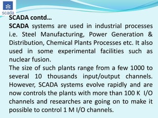 SCADA contd…
SCADA systems are used in industrial processes
i.e. Steel Manufacturing, Power Generation &
Distribution, Chemical Plants Processes etc. It also
used in some experimental facilities such as
nuclear fusion.
The size of such plants range from a few 1000 to
several 10 thousands input/output channels.
However, SCADA systems evolve rapidly and are
now controls the plants with more than 100 K I/O
channels and researches are going on to make it
possible to control 1 M I/O channels.

 