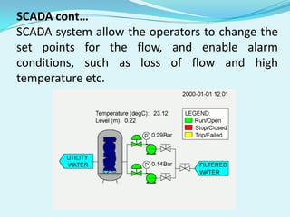 SCADA cont…
SCADA system allow the operators to change the
set points for the flow, and enable alarm
conditions, such as loss of flow and high
temperature etc.

 