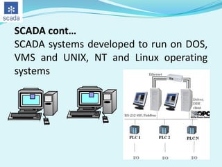 SCADA cont…
SCADA systems developed to run on DOS,
VMS and UNIX, NT and Linux operating
systems

 