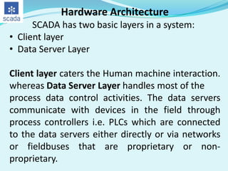 Hardware Architecture
SCADA has two basic layers in a system:
• Client layer
• Data Server Layer

Client layer caters the Human machine interaction.
whereas Data Server Layer handles most of the
process data control activities. The data servers
communicate with devices in the field through
process controllers i.e. PLCs which are connected
to the data servers either directly or via networks
or fieldbuses that are proprietary or nonproprietary.

 