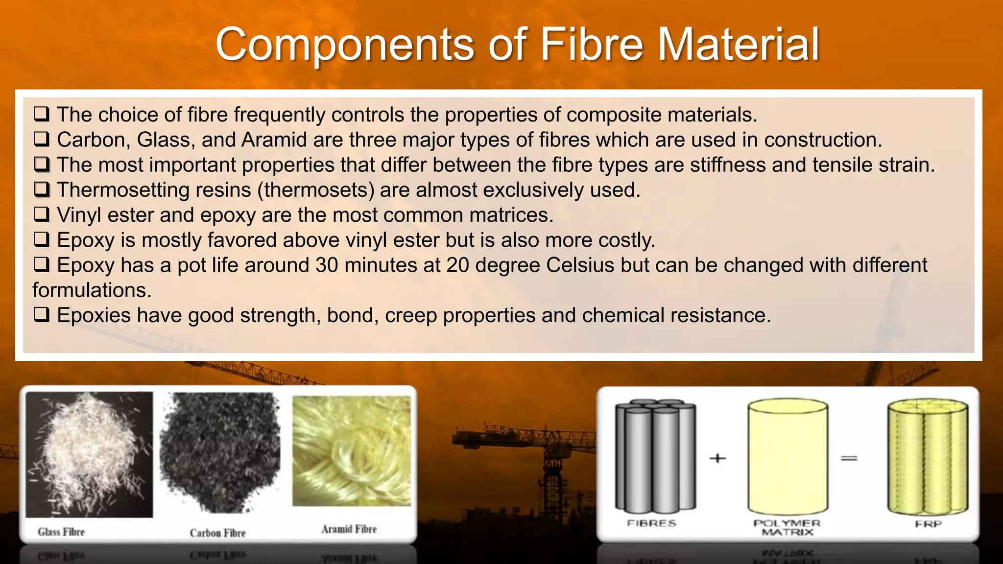 Components of Fibre Material
 The choice of fibre frequently controls the properties of composite materials.
 Carbon, Glass, and Aramid are three major types of fibres which are used in construction.
 The most important properties that differ between the fibre types are stiffness and tensile strain.
 Thermosetting resins (thermosets) are almost exclusively used.
 Vinyl ester and epoxy are the most common matrices.
 Epoxy is mostly favored above vinyl ester but is also more costly.
 Epoxy has a pot life around 30 minutes at 20 degree Celsius but can be changed with different
formulations.
 Epoxies have good strength, bond, creep properties and chemical resistance.
 