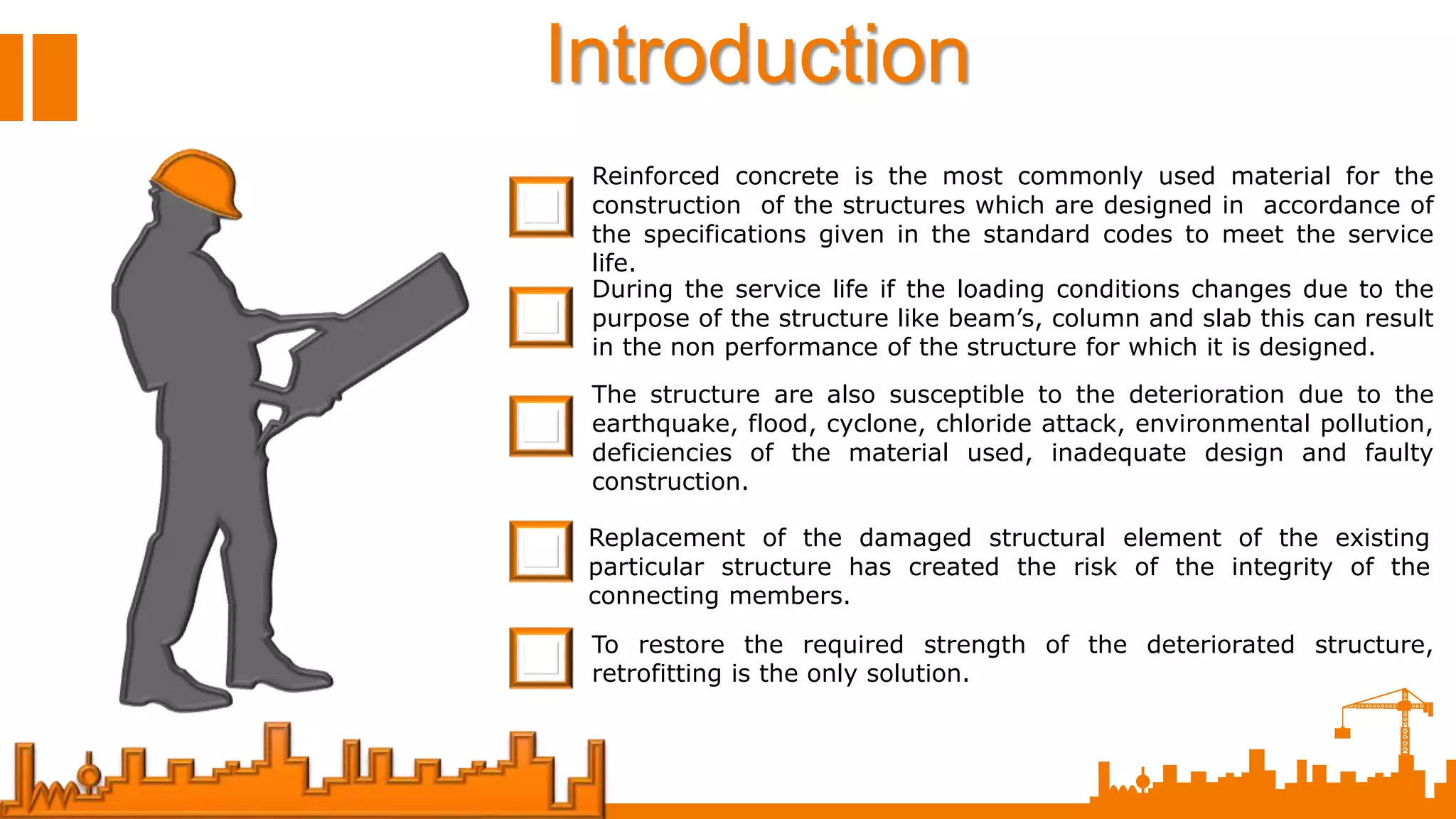 Introduction
Reinforced concrete is the most commonly used material for the
construction of the structures which are designed in accordance of
the specifications given in the standard codes to meet the service
life.
During the service life if the loading conditions changes due to the
purpose of the structure like beam’s, column and slab this can result
in the non performance of the structure for which it is designed.
The structure are also susceptible to the deterioration due to the
earthquake, flood, cyclone, chloride attack, environmental pollution,
deficiencies of the material used, inadequate design and faulty
construction.
Replacement of the damaged structural element of the existing
particular structure has created the risk of the integrity of the
connecting members.
To restore the required strength of the deteriorated structure,
retrofitting is the only solution.
 