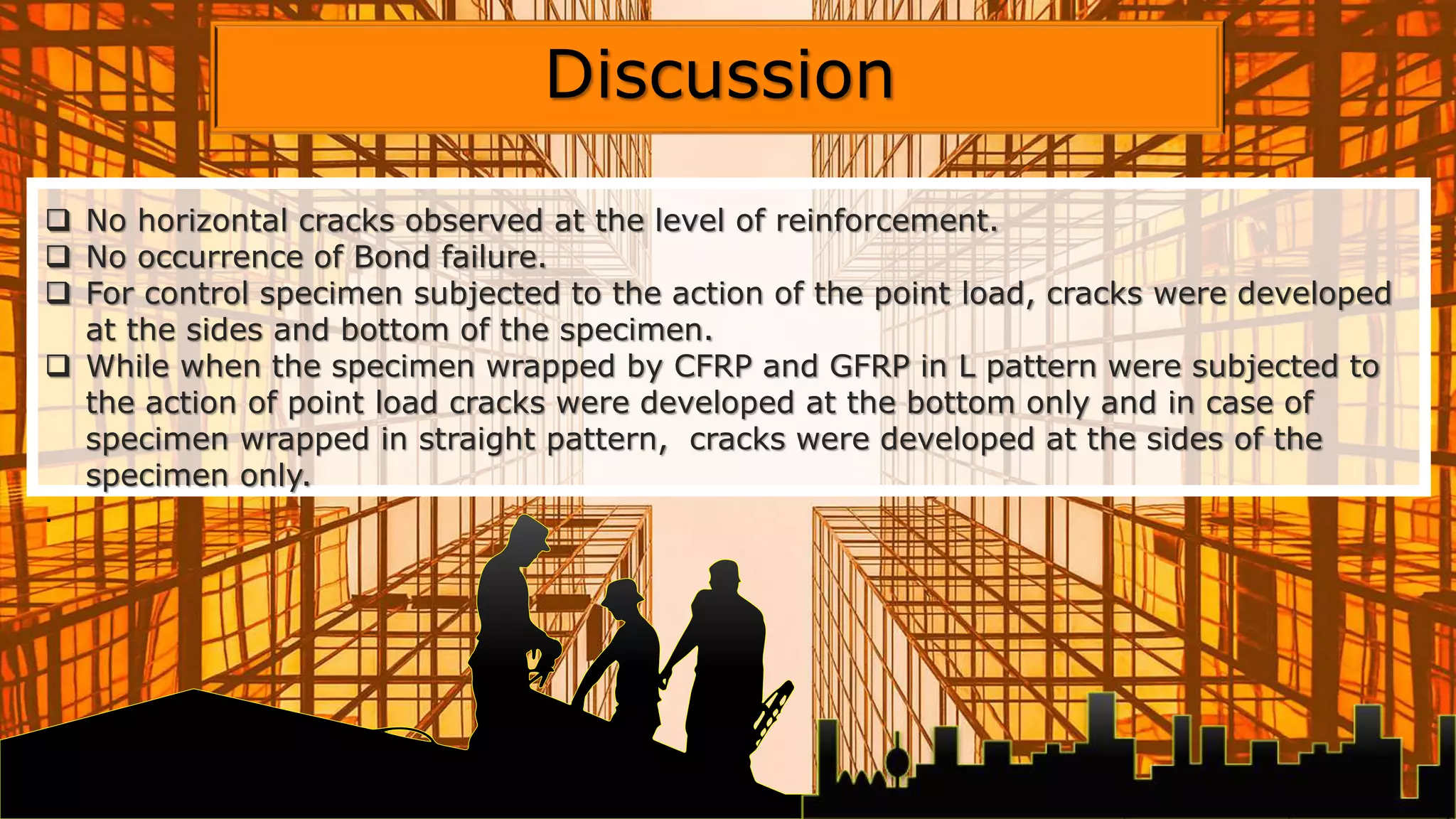  No horizontal cracks observed at the level of reinforcement.
 No occurrence of Bond failure.
 For control specimen subjected to the action of the point load, cracks were developed
at the sides and bottom of the specimen.
 While when the specimen wrapped by CFRP and GFRP in L pattern were subjected to
the action of point load cracks were developed at the bottom only and in case of
specimen wrapped in straight pattern, cracks were developed at the sides of the
specimen only.
.
Discussion
 
