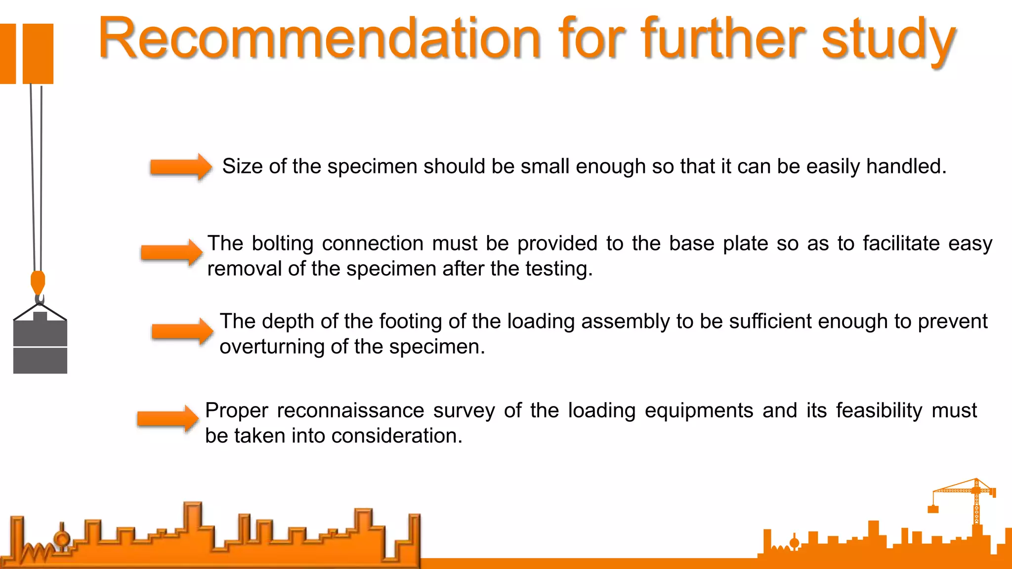 Recommendation for further study
Size of the specimen should be small enough so that it can be easily handled.
The bolting connection must be provided to the base plate so as to facilitate easy
removal of the specimen after the testing.
The depth of the footing of the loading assembly to be sufficient enough to prevent
overturning of the specimen.
Proper reconnaissance survey of the loading equipments and its feasibility must
be taken into consideration.
 