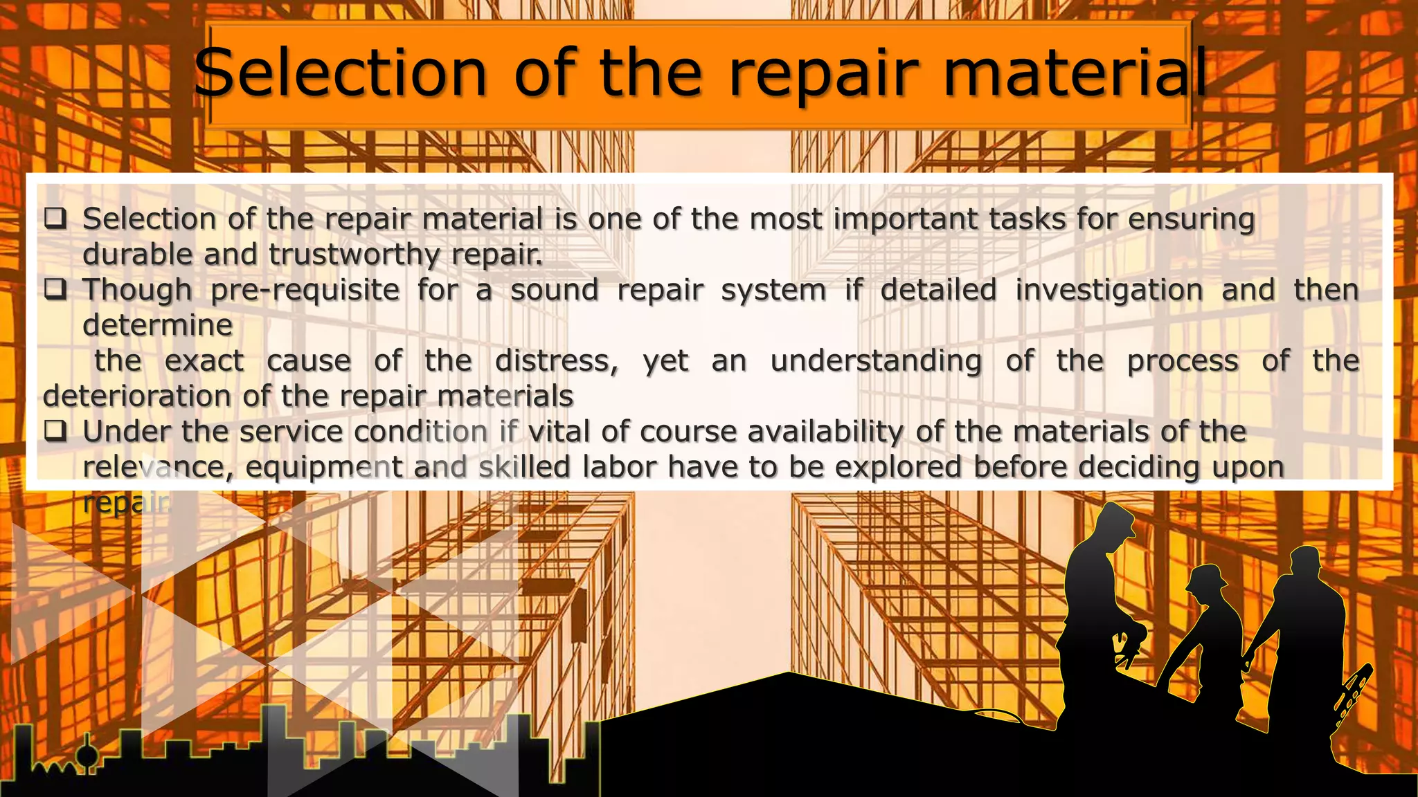  Selection of the repair material is one of the most important tasks for ensuring
durable and trustworthy repair.
 Though pre-requisite for a sound repair system if detailed investigation and then
determine
the exact cause of the distress, yet an understanding of the process of the
deterioration of the repair materials
 Under the service condition if vital of course availability of the materials of the
relevance, equipment and skilled labor have to be explored before deciding upon
repair.
Selection of the repair material
 