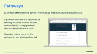 This work is licensed under the Apache 2.0 License
Pathways
Each track offers learning content from Google that is structured into pathways.
A pathway consists of a sequence of
learning activities (videos, articles,
and codelabs), to help you learn
about a certain technical topic.
There is a quiz at the end of a
pathway to test what you learned.
 