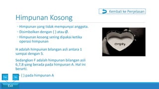 Himpunan Kosong
◦ Himpunan yang tidak mempunyai anggota.
◦ Disimbolkan dengan { } atau Ø.
◦ Himpunan kosong sering dipakai ketika
operasi himpunan
Kembali ke Penjelasan
H adalah himpunan bilangan asli antara 1
sampai dengan 5.
Sedangkan F adalah himpunan bilangan asli
6,7,8 yang berada pada himpunan A. Hal ini
berarti.
F = { } pada himpunan A
Exit
Yes No
 