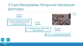 3 Cara Menyatakan Himpunan kendaraan
bermotor.
Bersyarat
clickhere
Tobulasi
clickhere
Deskripsi
clickhere
Himpunan kendaraan bermotor
adalah Sepeda Motor, Mobil,
bajaj, bentor, Bemo,
B = {𝑥 ∣ 𝑥 ϵ Kendaraan Bermotor}
B = {Sepeda Motor, Mobil, Bajaj,
Bentor, Bemo}
Exit
Yes No
 