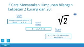 3 Cara Menyatakan Himpunan bilangan
kelipatan 2 kurang dari 20.
Bersyarat
clickhere
Tobulasi
clickhere
Deskripsi
clickhere
Himpunan Bilangan kelipatan 2
adalah 1, 2, 4, 8, 16.
B = {𝑥 ∣ 𝑥 < 20, 𝑥 ϵ Bilangan
kelipatan 2}
B = { 1, 2, 4, 8, 16}
Exit
Yes No
 
