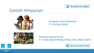 Contoh Himpunan
Exit
Yes No
Kumpulan Hewan Peliharaan
P = { Kucing, Anjing }
Kumpulan Hewan Ternak
P = { Sapi, Kuda, Kambing, Domba, Babi, Bebek, Ayam }
Go to Contoh Soal
Kembali ke Materi
 