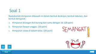 Soal 1
Nyatakanlah Himpunan dibawah ini dalam bentuk deskripsi, bentuk tobulasi, dan
bentuk bersyarat :
a. Himpunan bilangan Asli kurang dari sama dengan 10. (20 poin)
b. Himpunan hewan unggas. (20 poin)
c. Himpunan siswa di dalam kelas. (20 poin)
Exit
Yes No
 