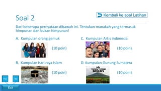 Soal 2
Dari beberapa pernyataan dibawah ini. Tentukan manakah yang termasuk
himpunan dan bukan himpunan!
A. Kumpulan orang gemuk
(10 poin)
B. Kumpulan hari raya Islam
(10 poin)
C. Kumpulan Artis indonesia
(10 poin)
D. Kumpulan Gunung Sumatera
(10 poin)
Kembali ke soal Latihan
Exit
Yes No
 
